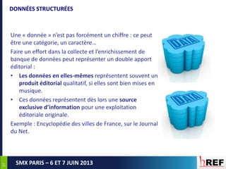 6767
SMX PARIS – 6 ET 7 JUIN 2013
DONNÉES STRUCTURÉES
Une « donnée » n’est pas forcément un chiffre : ce peut
être une catégorie, un caractère…
Faire un effort dans la collecte et l’enrichissement de
banque de données peut représenter un double apport
éditorial :
• Les données en elles-mêmes représentent souvent un
produit éditorial qualitatif, si elles sont bien mises en
musique.
• Ces données représentent dès lors une source
exclusive d’information pour une exploitation
éditoriale originale.
Exemple : Encyclopédie des villes de France, sur le Journal
du Net.
 