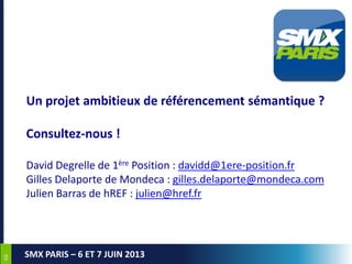 6868
SMX PARIS – 6 ET 7 JUIN 2013
Un projet ambitieux de référencement sémantique ?
Consultez-nous !
David Degrelle de 1ère Position : davidd@1ere-position.fr
Gilles Delaporte de Mondeca : gilles.delaporte@mondeca.com
Julien Barras de hREF : julien@href.fr
 