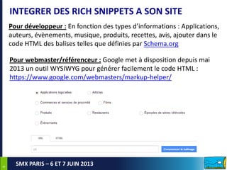 88
SMX PARIS – 6 ET 7 JUIN 2013
INTEGRER DES RICH SNIPPETS A SON SITE
Pour développeur : En fonction des types d’informations : Applications,
auteurs, évènements, musique, produits, recettes, avis, ajouter dans le
code HTML des balises telles que définies par Schema.org
Pour webmaster/référenceur : Google met à disposition depuis mai
2013 un outil WYSIWYG pour générer facilement le code HTML :
https://www.google.com/webmasters/markup-helper/
 
