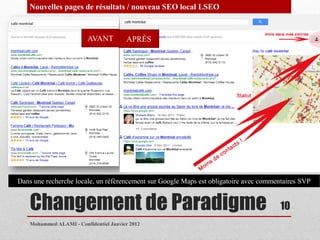 Nouvelles pages de résultats / nouveau SEO local LSEO


                         AVANT          APRÈS




Dans une recherche locale, un référencement sur Google Maps est obligatoire avec commentaires SVP


    Changement de Paradigme                                                            10
    Mohammed ALAMI - Confidentiel Janvier 2012
 