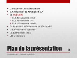 • I. Introduction au référencement
• II. Changement de Paradigme SEO
• III. SOLOMO
     III.1 Référencement social
     III.2 Référencement local
     III.3 Référencement mobile
•   IV. Techniques référencement on site/off site
•   V. Référencement personnel
•   VI. Recrutement social
•   VII. Conclusion




Plan de la présentation                             12
Mohammed ALAMI - Confidentiel Janvier 2012
 