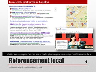 La recherche locale prend de l’ampleur




vérifiez votre entreprise / service auprès de Google et adoptez une stratégie de référencement local


  Référencement local                                                                      14
  Mohammed ALAMI - Confidentiel Janvier 2012
 