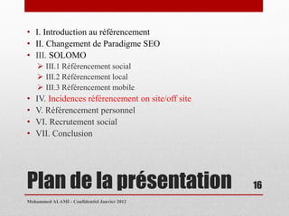 • I. Introduction au référencement
• II. Changement de Paradigme SEO
• III. SOLOMO
     III.1 Référencement social
     III.2 Référencement local
     III.3 Référencement mobile
•   IV. Incidences référencement on site/off site
•   V. Référencement personnel
•   VI. Recrutement social
•   VII. Conclusion




Plan de la présentation                             16
Mohammed ALAMI - Confidentiel Janvier 2012
 
