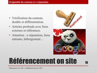 Originalité du contenu et e-réputation




• Vérification du contenu
  double et différentiation.
• Articles profonds avec liens
  externes et références.
• Attention : e-réputation, liens
  entrants, hébergement…




Référencement on site                        18
Mohammed ALAMI - Confidentiel Janvier 2012
 