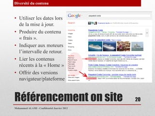 Diversité du contenu


• Utiliser les dates lors
  de la mise à jour.
• Produire du contenu
  « frais ».
• Indiquer aux moteurs
  l’intervalle de retour.
• Lier les contenus
  récents à la « Home »
• Offrir des versions
  navigateur/plateforme



Référencement on site                        20
Mohammed ALAMI - Confidentiel Janvier 2012
 