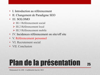 • I. Introduction au référencement
• II. Changement de Paradigme SEO
• III. SOLOMO
     III.1 Référencement social
     III.2 Référencement local
     III.3 Référencement mobile
•   IV. Incidences référencement on site/off site
•   V. Référencement personnel
•   VI. Recrutement social
•   VII. Conclusion




Plan de la présentation                             25
Mohammed ALAMI - Confidentiel Janvier 2012
 