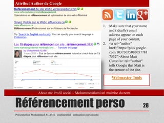 Attribut Author de Google




                                                                       1. Make sure that your name
                                                                          and (ideally) email
                                                                          address appear on each
                                                                          page of your content,
                                                                       2. <a rel="author"
                                                                          href="https://plus.google.
                                                                          com/10373055083057781
                                                                          7552">About Matt
                                                                          Cutts</a> rel="author"
                                                                          tells Google that Matt is
                                                                          the creator of the site.

                                                                            Webmaster Tools


                  About.me Profil social – Mohammedalami.tel maitrise du nom


Référencement perso                                                                              28
Présentation Mohammed ALAMI - confidentiel - utilisation personnelle
 