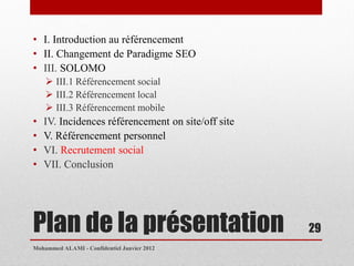 • I. Introduction au référencement
• II. Changement de Paradigme SEO
• III. SOLOMO
     III.1 Référencement social
     III.2 Référencement local
     III.3 Référencement mobile
•   IV. Incidences référencement on site/off site
•   V. Référencement personnel
•   VI. Recrutement social
•   VII. Conclusion




Plan de la présentation                             29
Mohammed ALAMI - Confidentiel Janvier 2012
 