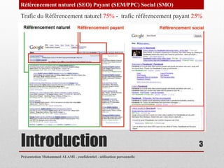 Référencement naturel (SEO) Payant (SEM/PPC) Social (SMO)

Trafic du Référencement naturel 75% - trafic référencement payant 25%




Introduction                                                           3
Présentation Mohammed ALAMI - confidentiel - utilisation personnelle
 