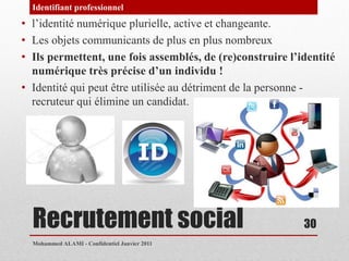 Identifiant professionnel
• l’identité numérique plurielle, active et changeante.
• Les objets communicants de plus en plus nombreux
• Ils permettent, une fois assemblés, de (re)construire l’identité
  numérique très précise d’un individu !
• Identité qui peut être utilisée au détriment de la personne -
  recruteur qui élimine un candidat.




  Recrutement social                                       30
  Mohammed ALAMI - Confidentiel Janvier 2011
 