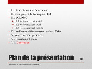 • I. Introduction au référencement
• II. Changement de Paradigme SEO
• III. SOLOMO
     III.1 Référencement social
     III.2 Référencement local
     III.3 Référencement mobile
•   IV. Incidences référencement on site/off site
•   V. Référencement personnel
•   VI. Recrutement social
•   VII. Conclusion




Plan de la présentation                             33
Mohammed ALAMI - Confidentiel Janvier 2012
 