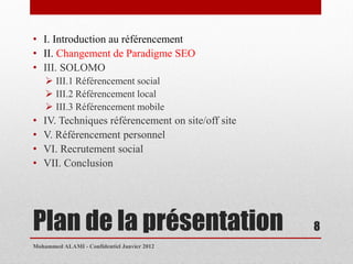 • I. Introduction au référencement
• II. Changement de Paradigme SEO
• III. SOLOMO
     III.1 Référencement social
     III.2 Référencement local
     III.3 Référencement mobile
•   IV. Techniques référencement on site/off site
•   V. Référencement personnel
•   VI. Recrutement social
•   VII. Conclusion




Plan de la présentation                             8
Mohammed ALAMI - Confidentiel Janvier 2012
 