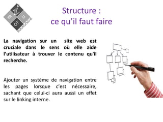 Structure :
ce qu’il faut faire
La navigation sur un site web est
cruciale dans le sens où elle aide
lʼutilisateur à trouver le contenu qu'il
recherche.
Ajouter un système de navigation entre
les pages lorsque cʼest nécessaire,
sachant que celui-ci aura aussi un effet
sur le linking interne.
 