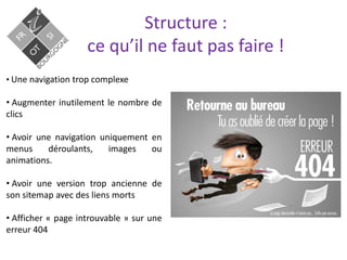 Structure :
ce qu’il ne faut pas faire !
• Une navigation trop complexe
• Augmenter inutilement le nombre de
clics
• Avoir une navigation uniquement en
menus déroulants, images ou
animations.
• Avoir une version trop ancienne de
son sitemap avec des liens morts
• Afficher « page introuvable » sur une
erreur 404
 