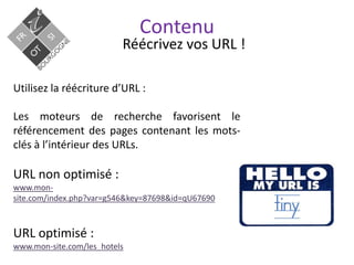 Contenu
Réécrivez vos URL !
Utilisez la réécriture d’URL :
Les moteurs de recherche favorisent le
référencement des pages contenant les mots-
clés à l’intérieur des URLs.
URL non optimisé :
www.mon-
site.com/index.php?var=g546&key=87698&id=qU67690
URL optimisé :
www.mon-site.com/les_hotels
 
