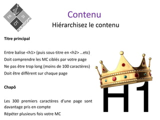 Contenu
Hiérarchisez le contenu
Titre principal
Entre balise <h1> (puis sous-titre en <h2> …etc)
Doit comprendre les MC ciblés par votre page
Ne pas être trop long (moins de 100 caractères)
Doit être différent sur chaque page
Chapô
Les 300 premiers caractères d’une page sont
davantage pris en compte
Répéter plusieurs fois votre MC
 