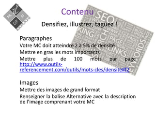 Contenu
Densifiez, illustrez, taguez !
Paragraphes
Votre MC doit atteindre 2 à 5% de densité
Mettre en gras les mots importants
Mettre plus de 100 mots par page
http://www.outils-
referencement.com/outils/mots-cles/densite#f2
Images
Mettre des images de grand format
Renseigner la balise Alternative avec la description
de l’image comprenant votre MC
 