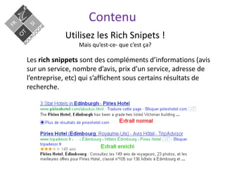 Contenu
Utilisez les Rich Snipets !
Mais qu’est-ce- que c’est ça?
Les rich snippets sont des compléments d’informations (avis
sur un service, nombre d’avis, prix d’un service, adresse de
l’entreprise, etc) qui s’affichent sous certains résultats de
recherche.
 