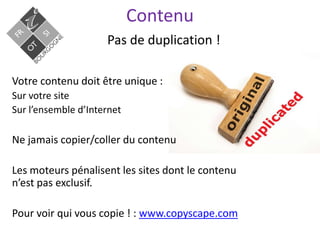 Contenu
Pas de duplication !
Votre contenu doit être unique :
Sur votre site
Sur l’ensemble d’Internet
Ne jamais copier/coller du contenu
Les moteurs pénalisent les sites dont le contenu
n’est pas exclusif.
Pour voir qui vous copie ! : www.copyscape.com
 