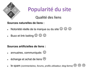 Qualité des liens
Popularité du site
Sources naturelles de liens :
 Notoriété réelle de la marque ou du site   
 Buzz et link baiting   
Sources artificielles de liens :
 annuaires, communiqués 
 échange et achat de liens 
 le spam (commentaires, forums, profils utilisateur, blog farms)   
 