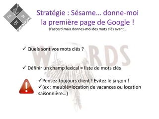 Stratégie : Sésame… donne-moi
la première page de Google !
D’accord mais donnes-moi des mots clés avant…
 Quels sont vos mots clés ?
 Définir un champ lexical = liste de mots clés
Pensez-toujours client ! Evitez le jargon !
(ex : meublé=location de vacances ou location
saisonnière…)
 