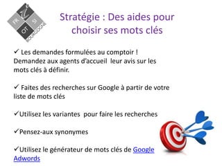 Stratégie : Des aides pour
choisir ses mots clés
 Les demandes formulées au comptoir !
Demandez aux agents d’accueil leur avis sur les
mots clés à définir.
 Faites des recherches sur Google à partir de votre
liste de mots clés
Utilisez les variantes pour faire les recherches
Pensez-aux synonymes
Utilisez le générateur de mots clés de Google
Adwords
 