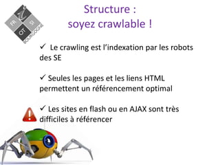 Structure :
soyez crawlable !
 Le crawling est l’indexation par les robots
des SE
 Seules les pages et les liens HTML
permettent un référencement optimal
 Les sites en flash ou en AJAX sont très
difficiles à référencer
 
