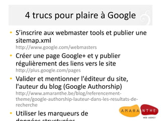4 trucs pour plaire à Google
• S’inscrire aux webmaster tools et publier une
sitemap.xml
http://www.google.com/webmasters

• Créer une page Google+ et y publier
régulièrement des liens vers le site
http://plus.google.com/pages

• Valider et mentionner l'éditeur du site,
l'auteur du blog (Google Authorship)
http://www.amaranthe.be/blog/referencementtheme/google-authorship-lauteur-dans-les-resultats-derecherche

• Utiliser les marqueurs de

 