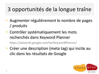 3 opportunités de la longue traîne
• Augmenter régulièrement le nombre de pages
/ produits
• Contrôler systématiquement les mots
recherchés dans Keyword Planner
https://adwords.google.com/ko/KeywordPlanner/

• Créer une description (meta tag) qui incite au
clic dans les résultats de Google

5

 