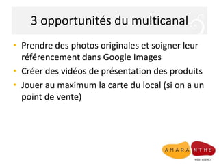 3 opportunités du multicanal
• Prendre des photos originales et soigner leur
référencement dans Google Images
• Créer des vidéos de présentation des produits
• Jouer au maximum la carte du local (si on a un
point de vente)

 