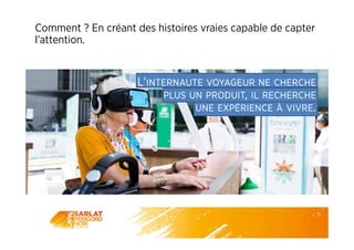 Comment ? En créant des histoires vraies capable de capter
l’attention.
L’INTERNAUTE VOYAGEUR NE CHERCHE
PLUS UN PRODUIT, IL RECHERCHE
UNE EXPÉRIENCE À VIVRE.
 