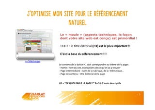J’optimise mon site pour le référencement
naturel
>> Télécharger
Le « moule » (aspects techniques, la façon
dont votre site web est conçu) est primordial !
TEXTE : le titre éditorial (H1) est le plus important !!
C'est la base du référencement !!!
Le contenu de la balise H1 doit correspondre au thème de la page :
- Home : nom du site, explications de ce qu'on va y trouver
- Page intermédiaire : nom de la rubrique, de la thématique…
- Page de contenu : titre éditorial de la page
H1 = "DE QUOI PARLE LA PAGE ?" En 5 à 7 mots descriptifs
 