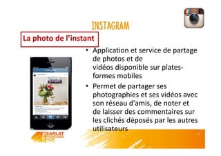 Instagram
• Application et service de partage
de photos et de
vidéos disponible sur plates-
formes mobiles
• Permet de partager ses
photographies et ses vidéos avec
son réseau d'amis, de noter et
de laisser des commentaires sur
les clichés déposés par les autres
utilisateurs
La photo de l’instant
 