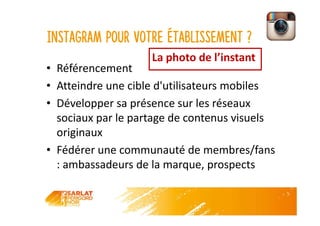 Instagram pour votre établissement ?
• Référencement
• Atteindre une cible d'utilisateurs mobiles
• Développer sa présence sur les réseaux
sociaux par le partage de contenus visuels
originaux
• Fédérer une communauté de membres/fans
: ambassadeurs de la marque, prospects
La photo de l’instant
 
