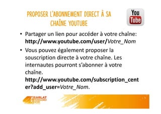 Proposer l’abonnement direct à sa
chaîne YouTube
• Partager un lien pour accéder à votre chaîne:
http://www.youtube.com/user/Votre_Nom
• Vous pouvez également proposer la
souscription directe à votre chaîne. Les
internautes pourront s’abonner à votre
chaîne.
http://www.youtube.com/subscription_cent
er?add_user=Votre_Nom.
 