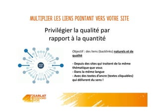 Multiplier les liens pointant vers votre site
Privilégier la qualité par
rapport à la quantité
Privilégier la qualité par
rapport à la quantité
Objectif : des liens (backlinks) naturels et de
qualité
- Depuis des sites qui traitent de la même
thématique que vous
- Dans la même langue
- Avec des textes d’ancre (textes cliquables)
qui délivrent du sens !
 