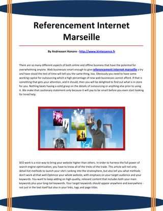 Referencement Internet
                   Marseille
_____________________________________________________________________________________

                        By Andreasen Honore - http://www.kintessence.fr



There are so many different aspects of both online and offline business that have the potential for
overwhelming anyone. Web businesses smart enough to give referencement internet marseille a try
and have stood the test of time will tell you the same thing, too. Obviously you need to have some
working capital for outsourcing which a high percentage of new web businesses cannot afford. If that is
something that gets your attention, and it should, then you will be delighted to find out what is in store
for you. Nothing beats having a solid grasp on the details of outsourcing or anything else prior to using
it. We make that cautionary statement only because it will pay to be smart before you even start looking
for hired help.




SEO work is a nice way to bring your website higher than others. In order to harness the full power of
search engine optimization, you have to know all of the tricks of the trade. This article will not only
detail hot methods to launch your site's ranking into the stratosphere, but also tell you what methods
don't work all that well.Optimize your whole website, with emphasis on your target audience and your
keywords. You want to keep adding on high-quality, relevant content that includes both your main
keywords plus your long-tail keywords. Your target keywords should appear anywhere and everywhere -
not just in the text itself but also in your links, tags and page titles.
 