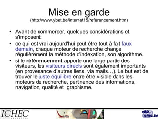 Mise en garde  ( http://www.ybet.be/internet15/referencement.htm) Avant de commercer, quelques considérations et s'imposent: ce qui est vrai aujourd'hui peut être tout à fait  faux demain , chaque moteur de recherche change régulièrement la méthode d'indexation, son algorithme.  si le  référencement  apporte une large partie des visiteurs, les  visiteurs directs  sont également importants (en provenance d’autres liens, via mails…). Le but est de trouver le  juste équilibre  entre être visible dans les moteurs de recherche, pertinence des informations, navigation, qualité et  graphisme. 