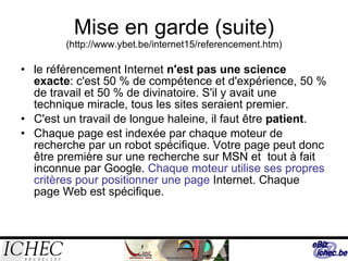 Mise en garde (suite)  ( http://www.ybet.be/internet15/referencement.htm) le référencement Internet  n'est pas une science exacte : c'est 50 % de compétence et d'expérience, 50 % de travail et 50 % de divinatoire. S'il y avait une technique miracle, tous les sites seraient premier.  C'est un travail de longue haleine, il faut être  patient .  Chaque page est indexée par chaque moteur de recherche par un robot spécifique. Votre page peut donc être première sur une recherche sur MSN et  tout à fait inconnue par Google.  Chaque moteur utilise ses propres critères pour positionner une page  Internet. Chaque page Web est spécifique. 