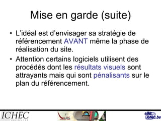 Mise en garde (suite) L’idéal est d’envisager sa stratégie de référencement  AVANT  même la phase de réalisation du site. Attention certains logiciels utilisent des procédés dont les  résultats visuels  sont attrayants mais qui sont  pénalisants  sur le plan du référencement. 