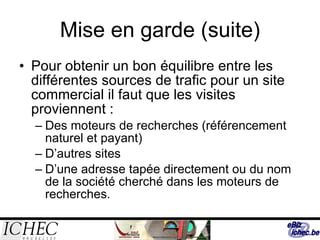 Mise en garde (suite) Pour obtenir un bon équilibre entre les différentes sources de trafic pour un site commercial il faut que les visites proviennent : Des moteurs de recherches (référencement naturel et payant) D’autres sites  D’une adresse tapée directement ou du nom de la société cherché dans les moteurs de recherches. 