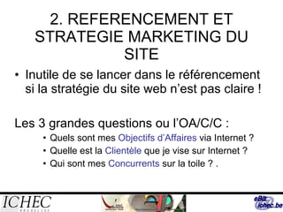 2. REFERENCEMENT ET STRATEGIE MARKETING DU SITE Inutile de se lancer dans le référencement si la stratégie du site web n’est pas claire ! Les 3 grandes questions ou l’OA/C/C : Quels sont mes  Objectifs d’Affaires  via Internet ? Quelle est la  Clientèle  que je vise sur Internet ? Qui sont mes  Concurrents  sur la toile ? .  
