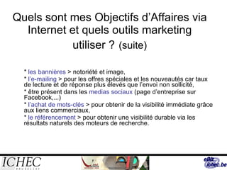 Quels sont mes Objectifs d’Affaires via Internet et quels outils marketing utiliser ?   (suite) *  les bannières  > notoriété et image, *  l’e-mailing  > pour les offres spéciales et les nouveautés car taux de lecture et de réponse plus élevés que l’envoi non sollicité, * être présent dans les  medias sociaux  (page d’entreprise sur Facebook,...) *  l’achat de mots-clés  > pour obtenir de la visibilité immédiate grâce aux liens commerciaux, *  le référencement  > pour obtenir une visibilité durable via les résultats naturels des moteurs de recherche. 