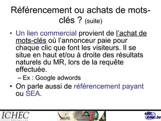 Référencement ou achats de mots-clés ?  (suite) Un lien commercial  provient de  l’achat de mots-clés  où l’annonceur paie pour chaque clic que font les visiteurs. Il se situe en haut et/ou à droite des résultats naturels du MR, lors de la requête effectuée. Ex : Google adwords On parle aussi de  référencement payant  ou  SEA. 