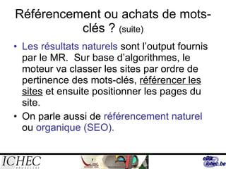 Référencement ou achats de mots-clés ?  (suite) Les résultats naturels  sont l’output fournis par le MR.  Sur base d’algorithmes, le moteur va classer les sites par ordre de pertinence des mots-clés,  référencer les sites  et ensuite positionner les pages du site. On parle aussi de  référencement naturel  ou  organique (SEO). 