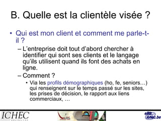B. Quelle est la clientèle visée ? Qui est mon client et comment me parle-t-il ? L’entreprise doit tout d’abord chercher à identifier qui sont ses clients et le langage qu’ils utilisent quand ils font des achats en ligne. Comment ? Via les  profils démographiques  (ho, fe, seniors…) qui renseignent sur le temps passé sur les sites, les prises de décision, le rapport aux liens commerciaux, … 