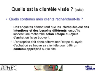 Quelle est la clientèle visée ?   (suite) Quels contenus mes clients recherchent-ils ?   Des enquêtes démontrent que les internautes ont  des intentions et des besoins différents  lorsqu’ils lancent une recherche  selon l’étape du cycle d’achat  où ils se trouvent. *  L’entreprise doit donc déterminer l’étape du cycle d’achat où se trouve sa clientèle pour bâtir un  contenu approprié  sur le site. 