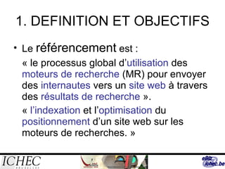 1. DEFINITION ET OBJECTIFS Le  référencement  est : « le processus global d’ utilisation  des  moteurs de recherche  (MR) pour envoyer des  internautes  vers un  site web  à travers des  résultats de recherche  ». «  l’indexation  et l’ optimisation  du  positionnement  d’un site web sur les moteurs de recherches. » 