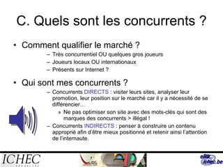 C. Quels sont les concurrents ? Comment qualifier le marché ?  Très concurrentiel OU quelques gros joueurs  Joueurs locaux OU internationaux  Présents sur Internet ? Qui sont mes concurrents ? Concurrents  DIRECTS  : visiter leurs sites, analyser leur promotion, leur position sur le marché car il y a nécessité de se différencier… Ne pas optimiser son site avec des mots-clés qui sont des marques des concurrents > illégal ! Concurrents  INDIRECTS  : penser à construire un contenu approprié afin d’être mieux positionné et retenir ainsi l’attention de l’internaute. 