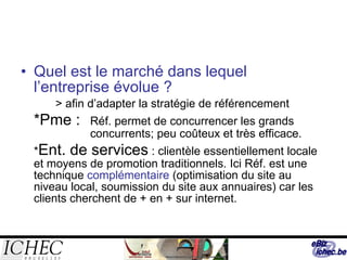Quel est le marché dans lequel l’entreprise évolue ? > afin d’adapter la stratégie de référencement *Pme :  Réf. permet de concurrencer les grands  concurrents; peu coûteux et très efficace. * Ent. de services  : clientèle essentiellement locale et moyens de promotion traditionnels. Ici Réf. est une technique  complémentaire  (optimisation du site au niveau local, soumission du site aux annuaires) car les clients cherchent de + en + sur internet. 